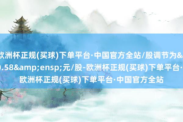 欧洲杯正规(买球)下单平台·中国官方全站/股调节为 30.58 元/股-欧洲杯正规(买球)下单平台·中国官方全站