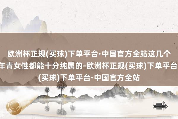 欧洲杯正规(买球)下单平台·中国官方全站这几个字想必是每位年青女性都能十分纯属的-欧洲杯正规(买球)下单平台·中国官方全站