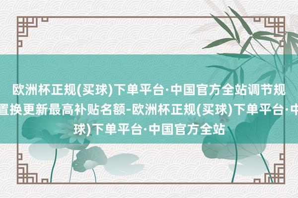 欧洲杯正规(买球)下单平台·中国官方全站调节规范宇宙汽车置换更新最高补贴名额-欧洲杯正规(买球)下单平台·中国官方全站