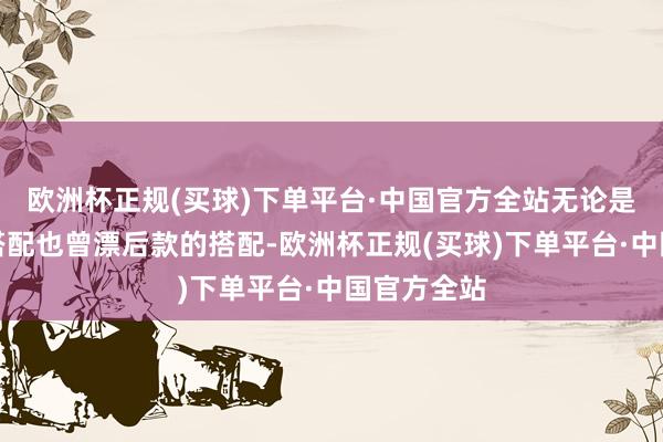 欧洲杯正规(买球)下单平台·中国官方全站无论是基础款的搭配也曾漂后款的搭配-欧洲杯正规(买球)下单平台·中国官方全站