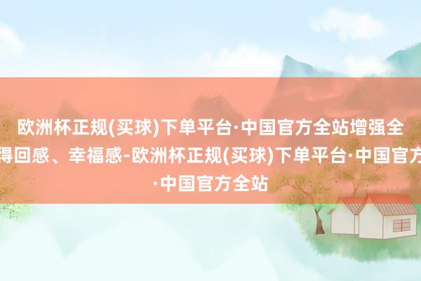 欧洲杯正规(买球)下单平台·中国官方全站增强全球的得回感、幸福感-欧洲杯正规(买球)下单平台·中国官方全站