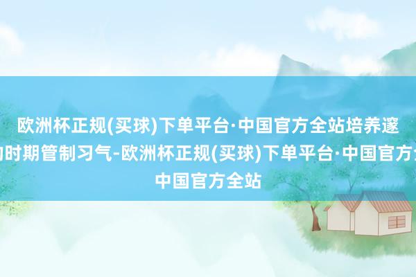 欧洲杯正规(买球)下单平台·中国官方全站培养邃密的时期管制习气-欧洲杯正规(买球)下单平台·中国官方全站