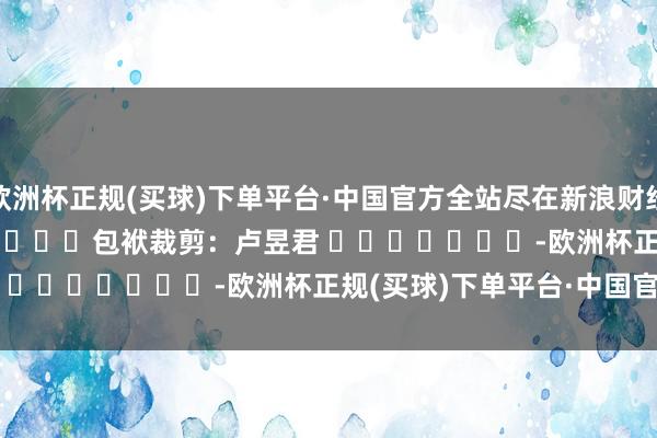 欧洲杯正规(买球)下单平台·中国官方全站尽在新浪财经APP            						包袱裁剪：卢昱君 							-欧洲杯正规(买球)下单平台·中国官方全站