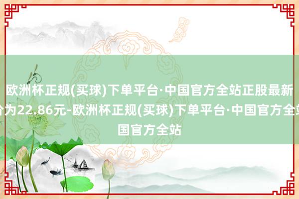 欧洲杯正规(买球)下单平台·中国官方全站正股最新价为22.86元-欧洲杯正规(买球)下单平台·中国官方全站