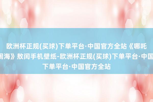 欧洲杯正规(买球)下单平台·中国官方全站《哪吒2之魔童闹海》敖闰手机壁纸-欧洲杯正规(买球)下单平台·中国官方全站