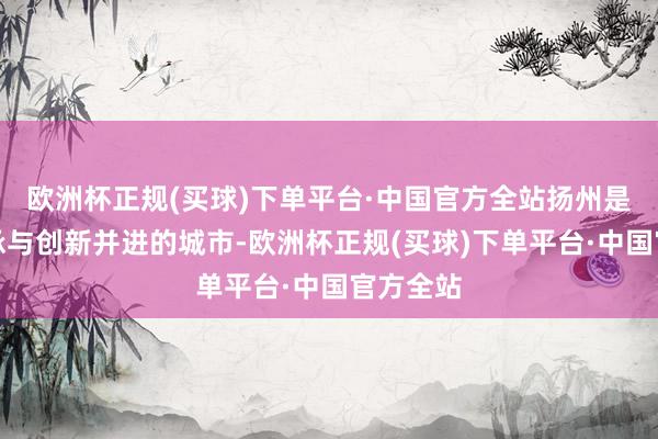 欧洲杯正规(买球)下单平台·中国官方全站扬州是一座传承与创新并进的城市-欧洲杯正规(买球)下单平台·中国官方全站
