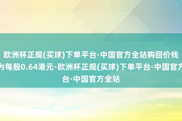 欧洲杯正规(买球)下单平台·中国官方全站购回价钱最高为每股0.64港元-欧洲杯正规(买球)下单平台·中国官方全站