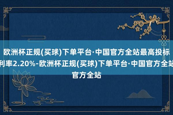 欧洲杯正规(买球)下单平台·中国官方全站最高投标利率2.20%-欧洲杯正规(买球)下单平台·中国官方全站
