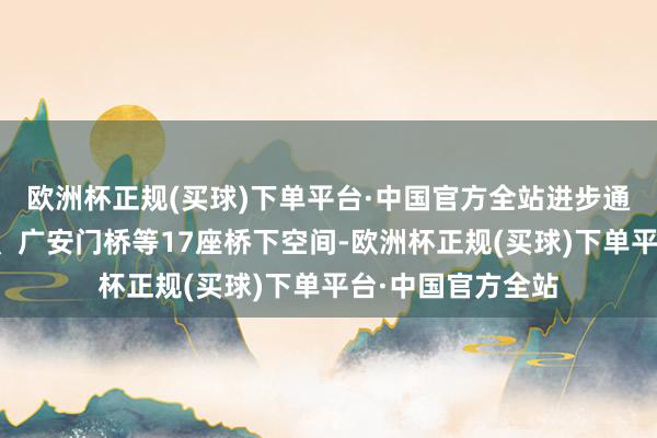 欧洲杯正规(买球)下单平台·中国官方全站进步通惠河桥匝说念桥、广安门桥等17座桥下空间-欧洲杯正规(买球)下单平台·中国官方全站
