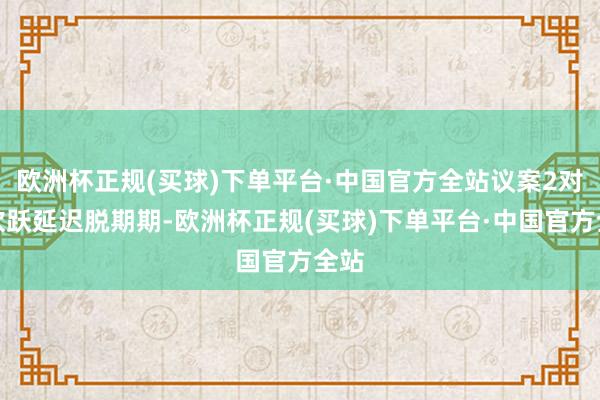 欧洲杯正规(买球)下单平台·中国官方全站议案2对于欢跃延迟脱期期-欧洲杯正规(买球)下单平台·中国官方全站