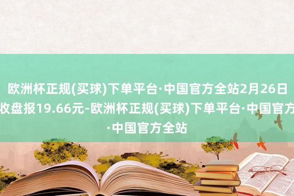 欧洲杯正规(买球)下单平台·中国官方全站2月26日当日收盘报19.66元-欧洲杯正规(买球)下单平台·中国官方全站