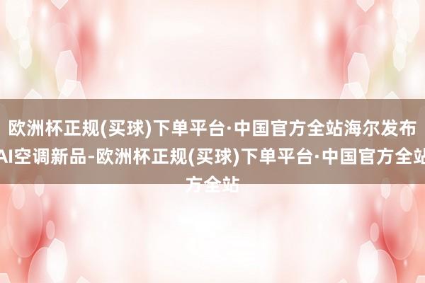 欧洲杯正规(买球)下单平台·中国官方全站海尔发布AI空调新品-欧洲杯正规(买球)下单平台·中国官方全站