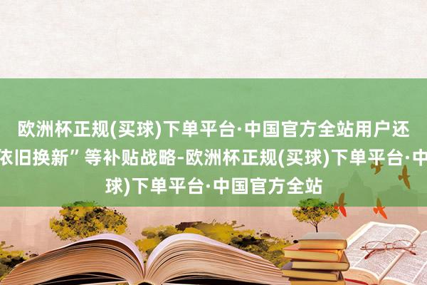 欧洲杯正规(买球)下单平台·中国官方全站用户还不错重迭“依旧换新”等补贴战略-欧洲杯正规(买球)下单平台·中国官方全站
