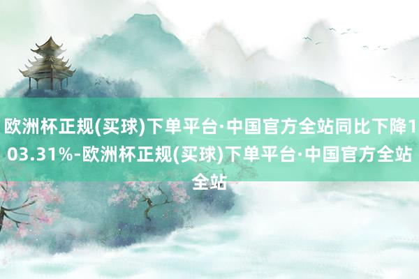 欧洲杯正规(买球)下单平台·中国官方全站同比下降103.31%-欧洲杯正规(买球)下单平台·中国官方全站