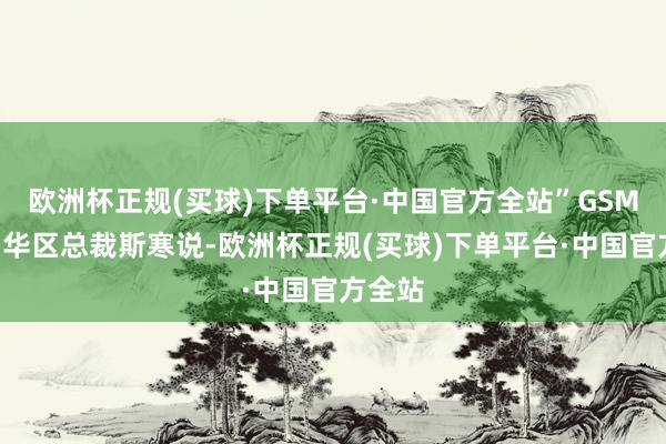 欧洲杯正规(买球)下单平台·中国官方全站”GSMA大中华区总裁斯寒说-欧洲杯正规(买球)下单平台·中国官方全站