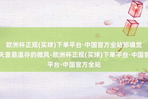 欧洲杯正规(买球)下单平台·中国官方全站那嗅觉就像春天里最温存的微风-欧洲杯正规(买球)下单平台·中国官方全站