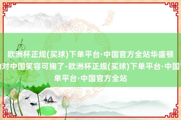 欧洲杯正规(买球)下单平台·中国官方全站华盛顿倒是驱动对中国笑容可掬了-欧洲杯正规(买球)下单平台·中国官方全站