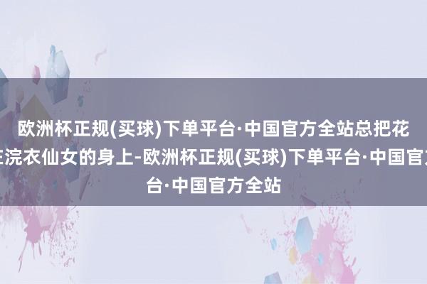 欧洲杯正规(买球)下单平台·中国官方全站总把花瓣撒在浣衣仙女的身上-欧洲杯正规(买球)下单平台·中国官方全站