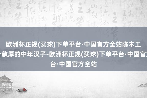 欧洲杯正规(买球)下单平台·中国官方全站陈木工还是个敦厚的中年汉子-欧洲杯正规(买球)下单平台·中国官方全站