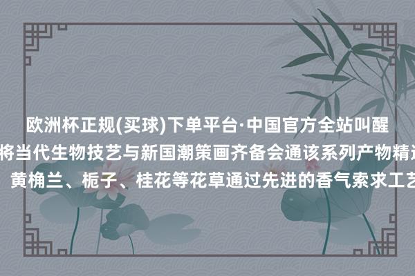 欧洲杯正规(买球)下单平台·中国官方全站叫醒城市缅思＂为品牌理念将当代生物技艺与新国潮策画齐备会通该系列产物精选北碚原土特有的蜡梅、黄桷兰、栀子、桂花等花草通过先进的香气索求工艺完整保留了这些花草的当然芬芳每一款香水都承载着特有的北碚缅思让使用者不仅能闻到花香更能感受到北碚的文化底蕴“入选首批‘渝伴礼’既是一份荣誉又是一份职守”普璞香水品牌崇敬东说念主暗示他们将不竭深耕香氛科技与文化转换让宇宙通过