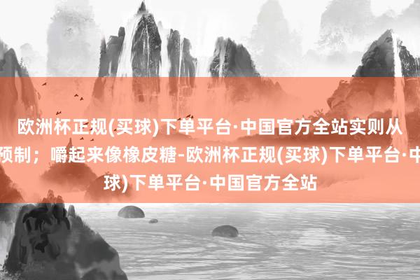 欧洲杯正规(买球)下单平台·中国官方全站实则从里到外皆是预制；嚼起来像橡皮糖-欧洲杯正规(买球)下单平台·中国官方全站