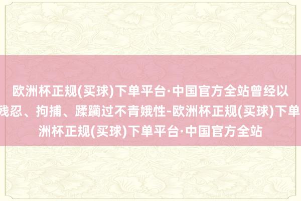 欧洲杯正规(买球)下单平台·中国官方全站曾经以军东说念主的身份残忍、拘捕、蹂躏过不青娥性-欧洲杯正规(买球)下单平台·中国官方全站