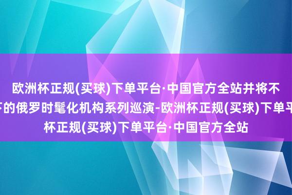 欧洲杯正规(买球)下单平台·中国官方全站并将不绝外贸银行守旧下的俄罗时髦化机构系列巡演-欧洲杯正规(买球)下单平台·中国官方全站
