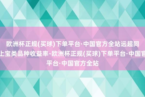 欧洲杯正规(买球)下单平台·中国官方全站远超同时市集上宝类品种收益率-欧洲杯正规(买球)下单平台·中国官方全站