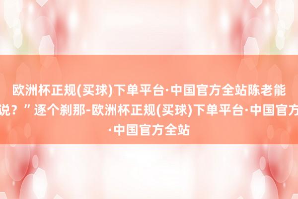 欧洲杯正规(买球)下单平台·中国官方全站陈老能这样说？”逐个刹那-欧洲杯正规(买球)下单平台·中国官方全站