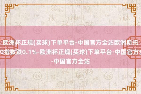 欧洲杯正规(买球)下单平台·中国官方全站欧洲斯托克50指数跌0.1%-欧洲杯正规(买球)下单平台·中国官方全站
