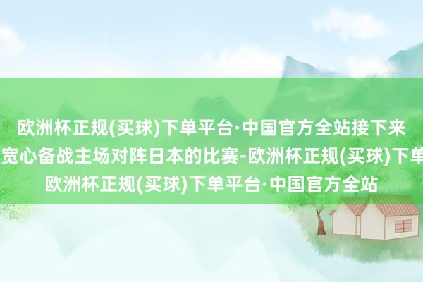 欧洲杯正规(买球)下单平台·中国官方全站接下来领有完满的3天时代宽心备战主场对阵日本的比赛-欧洲杯正规(买球)下单平台·中国官方全站
