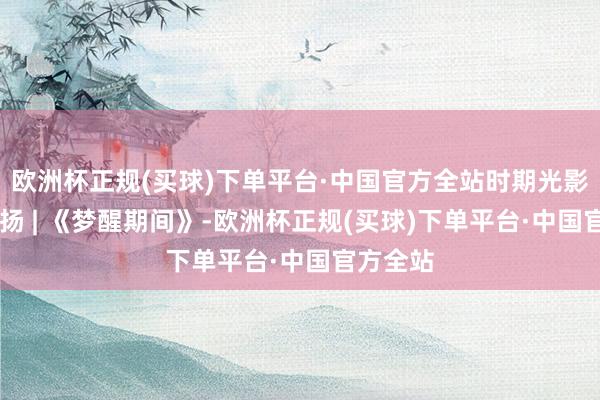 欧洲杯正规(买球)下单平台·中国官方全站时期光影 百部川扬 | 《梦醒期间》-欧洲杯正规(买球)下单平台·中国官方全站