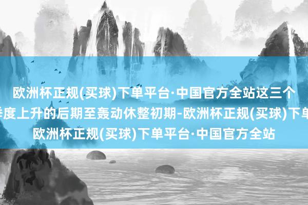 欧洲杯正规(买球)下单平台·中国官方全站这三个阶段均是指数一波季度上升的后期至轰动休整初期-欧洲杯正规(买球)下单平台·中国官方全站